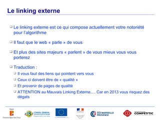 Le linking externe

        Le linking externe est ce qui compose actuellement votre notoriété
         pour l’algorithme

        Il faut que le web « parle » de vous

        Et plus des sites majeurs « parlent » de vous mieux vous vous
         porterez

        Traduction :
            Il vous faut des liens qui pointent vers vous
            Ceux ci doivent être de « qualité »
            Et provenir de pages de qualité
            ATTENTION au Mauvais Linking Externe…. Car en 2013 vous risquez des
             dégats



49
 