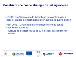 Construire une bonne stratégie de linking externe



      C’estla corrélation entre la thématique des contenus de la
       page et la page de destination du lien qui fera la qualité du lien
      Pour  2013 …. Faites pointer vos miens vers des pages
       internes de votre site
        Essayez de disposer de plus de 50 % de liens qui pointent vers
        celle-ci




50
 