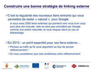 Construire une bonne stratégie de linking externe

      C’est
           la régularité des nouveaux liens entrants qui vous
       permettra de rester « naturel » pour Google
           si vous avez 2000 liens externes qui pointent vers vous d’un coup
           puis plus rien ensuite, cela ne sera pas considéré par Google
           comme une action naturelle, et vous risquez dans ce cas un
           blacklistage


      En    2013 : un point essentiel pour vos liens externe…
        Pensez au trafic qu’ils vous apportent au lieu de penser
         référencement !
        Et vous constaterez que cela améliorera votre référencement




51
 