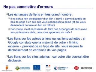 Ne pas commettre d’erreurs
       Les   échanges de liens en très grand nombre :
        il ne sert à rien de disposer d’un lien « noyé » parmi d’autres en
         bas de page d’un site que vous connaissez à peine (et qui vous
         demandera de faire un lien de retour).
        Par contre, il est nécessaire de faire des échanges de liens avec
         ses partenaires réels, cela vous apportera du trafic !

       Lesliens sur les usines à liens ou les liens achetés : si
       Google constate que la majorité de votre « linking
       externe » provient de ce type de site, vous risquez le
       déclassement de certaines de vos pages.
       Lesliens sur les sites adultes : car votre site pourrait être
       déclassé.

52
 