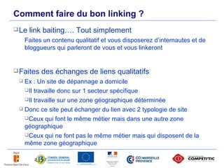 Comment faire du bon linking ?
      Le   link baiting…. Tout simplement
          Faites un contenu qualitatif et vous disposerez d’internautes et de
          bloggueurs qui parleront de vous et vous linkeront


      Faites   des échanges de liens qualitatifs
       Ex : Un site de dépannage a domicile
        Il travaille donc sur 1 secteur spécifique

        Il travaille sur une zone géographique déterminée

       Donc ce site peut échanger du lien avec 2 typologie de site

        Ceux qui font le même métier mais dans une autre zone
        géographique
        Ceux qui ne font pas le même métier mais qui disposent de la
        même zone géographique

53
 
