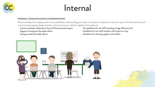 Internal
We know already that employees and internal stakeholders understanding your values as a business are important so the next step is to find the optimal way of
communicating ongoing changes and data so that everyone can celebrate together. Some ideas are:
- Internal newsletter dedicated to Social & Environmental Impact
- Support of employee Charitable efforts
- Company wide Charitable efforts
INTERNAL COMMUNICATION CONSIDERATIONS
- New guidelines for all staff (recycling, energy efficiency etc)
- Guidelines for new staff members with Impact as a key
- Guidelines for choosing suppliers and utilities
 