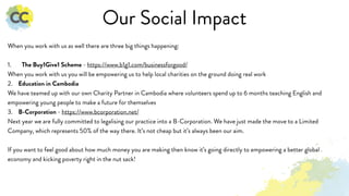 Our Social Impact
When you work with us as well there are three big things happening:
1. The Buy1Give1 Scheme - https://www.b1g1.com/businessforgood/
When you work with us you will be empowering us to help local charities on the ground doing real work
2. Education in Cambodia
We have teamed up with our own Charity Partner in Cambodia where volunteers spend up to 6 months teaching English and
empowering young people to make a future for themselves
3. B-Corporation - https://www.bcorporation.net/
Next year we are fully committed to legalising our practice into a B-Corporation. We have just made the move to a Limited
Company, which represents 50% of the way there. It’s not cheap but it’s always been our aim.
If you want to feel good about how much money you are making then know it’s going directly to empowering a better global
economy and kicking poverty right in the nut sack!
 
