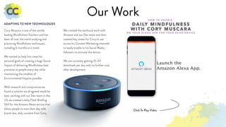 Our Work
Cory Muscara is one of the worlds
leading Mindfulness Teachers and has
been all over the world studying and
practicing Mindfulness techniques,
including 6 months as a monk.
We wanted to help him meet his
personal goals of creating a huge Social
Impact of delivering Mindfulness best
practices to people every day while
maintaining the smallest of
Environmental Impacts possible.
With research and compromise we
found a solution we all agreed would be
best, working with our Dev team in the
US we created a daily Flash Briefing
Skill for the Amazon Alexa service that
allows people to start their day with
brand new, daily content from Cory.
ADAPTING TO NEW TECHNOLOGIES
We created the technical work with
Amazon and our Dev team and then
created key assets for Cory to use
across his Content Marketing channels
to easily enable to his Social Media
followers to activate the device.
We are currently getting 10-20
downloads per day with no further cost
after development.
Click To Play Video
 