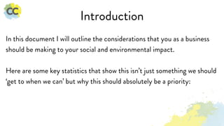 Introduction
In this document I will outline the considerations that you as a business
should be making to your social and environmental impact.
Here are some key statistics that show this isn’t just something we should
‘get to when we can’ but why this should absolutely be a priority:
 