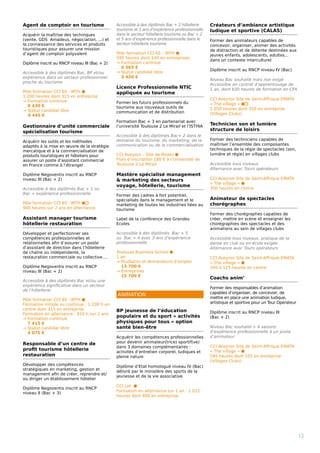 Agent de comptoir en tourisme
Acquérir la maîtrise des techniques
(vente, GDS  Amadeus, négociation, ...) et
la connaissance des services et produits
touristiques pour assurer une mission
d’agent de comptoir polyvalent
Diplôme inscrit au RNCP niveau III (Bac + 2)
Accessible à des diplômés Bac, BP et/ou
expérience dans un secteur professionnel
proche du tourisme
Pôle formation CCI 65 - IRTH ⬢
1 200 heures dont 315 en entreprise
→ Formation continue
8 430 €
→ Statut candidat libre 
4 445 €
Gestionnaire d’unité commerciale
spécialisation tourisme
Acquérir les outils et les méthodes
adaptés à la mise en œuvre de la stratégie
mercatique et à la commercialisation de
produits touristiques et hôteliers pour
assurer un poste d’assistant commercial
en France comme à l’étranger
Diplôme Negoventis inscrit au RNCP
niveau III (Bac + 2)
Accessible à des diplômés Bac + 1 ou
Bac + expérience professionnelle
Pôle formation CCI 65 - IRTH ⬢⬡
940 heures sur 2 ans en alternance
Assistant manager tourisme
hôtellerie restauration
Développer et perfectionner ses
compétences professionnelles et
relationnelles afin d’assurer un poste
d’assistant de direction dans l’hôtellerie
de chaîne ou indépendante, la
restauration commerciale ou collective….
Diplôme Negoventis inscrit au RNCP
niveau III (Bac + 2)
Accessible à des diplômés Bac et/ou une
expérience significative dans un secteur
de l’hôtellerie
Pôle formation CCI 65 - IRTH ⬢
Formation initiale ou continue : 1 200 h en
centre dont 315 en entreprise
Formation en alternance : 910 h sur 2 ans
→ Formation continue
7 415 €
→ Statut candidat libre
4 075 €
Responsable d’un centre de
profit tourisme hôtellerie
restauration
Développer des compétences
stratégiques en marketing, gestion et
management afin de créer, reprendre et/
ou diriger un établissement hôtelier
Diplôme Negoventis inscrit au RNCP
niveau II (Bac + 3)
Accessible à des diplômés Bac + 2 hôtellerie
tourisme et 3 ans d’expérience professionnelle
dans le secteur hôtellerie tourisme ou Bac + 2
et 5 ans d’expérience professionnelle dans le
secteur hôtellerie tourisme
Pôle formation CCI 65 – IRTH ⬢
595 heures dont 140 en entreprises
→ Formation continue
6 565 €
→ Statut candidat libre
3 420 €
Licence Professionnelle NTIC
appliquée au tourisme
Former les futurs professionnels du
tourisme aux nouveaux outils de
communication et de distribution
Formation Bac + 3 en partenariat avec
l’université Toulouse 2 Le Mirail et l’ISTHIA
Accessible à des diplômés Bac+ 2 dans le
domaine du tourisme, du marketing, de la
communication ou de la commercialisation
CCI Aveyron – Site de Rodez ⬢
Frais d’inscription 180 € à l’Université de
Toulouse 2 Le Mirail
Mastère spécialisé management
 marketing des secteurs
voyage, hôtellerie, tourisme
Former des cadres à fort potentiel,
spécialisés dans le management et le
marketing de toutes les industries liées au
tourisme
Label de la conférence des Grandes
Ecoles
Accessible à des diplômés Bac + 5
ou Bac + 4 avec 3 ans d’expérience
professionnelle
Toulouse Business School ⬢
1 an
→ Étudiants et demandeurs d’emploi
13 700 €
→ Entreprises 
15 700 €
BP jeunesse de l’éducation
populaire et du sport « activités
physiques pour tous » option
santé bien-être
Acquérir les compétences professionnelles
pour devenir animateur(trice) sportif(ve)
dans 3 domaines complémentaires :
activités d’entretien corporel, ludiques et
pleine nature
Diplôme d’Etat homologué niveau IV (Bac)
délivré par le ministère des sports de la
jeunesse et de la vie associative
CCI Lot ⬢
Formation en alternance sur 1 an : 1 012
heures dont 400 en entreprise
Créateurs d’ambiance artistique
ludique et sportive (CALAS)
Former des animateurs capables de
concevoir, organiser, animer des activités
de distraction et de détente destinées aux
jeunes enfants, adolescents, adultes...
dans un contexte interculturel
Diplôme inscrit au RNCP niveau IV (Bac)
Niveau Bac souhaité mais non exigé
Accessible en contrat d’apprentissage de
1 an, dont 630 heures de formation en CFA
CCI Aveyron Site de Saint-Affrique EMATA
« The village » ⬢⬡
1 050 heures dont 350 en entreprise
(Villages Clubs)
Technicien son et lumière
structure de loisirs
Former des techniciens capables de
maîtriser l’ensemble des composantes
techniques de la régie de spectacles (son,
lumière et régie) en villages clubs
Accessible tous niveaux
Alternance avec Tours opérateurs
CCI Aveyron Site de Saint-Affrique EMATA
« The village » ⬢
350 heures en centre
Animateur de spectacles
chorégraphes
Former des chorégraphes capables de
créer, mettre en scène et enseigner les
chorégraphies des spectacles et des
animations au sein de villages clubs
Accessible tous niveaux, pratique de la
danse en club ou en école exigée
Alternance avec Tours opérateurs
CCI Aveyron Site de Saint-Affrique EMATA
« The village » ⬢
350 à 525 heures en centre
Coachs anim’
Former des responsables d’animation
capables d’organiser, de concevoir, de
mettre en place une animation ludique,
artistique et sportive pour un Tour Operateur
Diplôme inscrit au RNCP niveau III
(Bac + 2)
Niveau Bac souhaité + 4 saisons
d’expérience professionnelle à un poste
d’animateur
CCI Aveyron Site de Saint-Affrique EMATA
« The village » ⬢
595 heures dont 105 en entreprise
(Villages Clubs)
					
					
	
13
ANIMATION
 