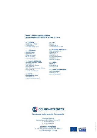 Danièle LACAZE
daniele.lacaze@midi-pyrenees.cci.fr
T. 05 62 74 20 35
F. 05 62 74 20 20
CCI MIDI-PYRÉNÉES
5, rue Dieudonné Costes - BP 80032
31701 BLAGNAC CEDEX
CCI MIDI-PYRÉNÉES
Faire avancer toutes les envies d’entreprendre
09 / ARIÈGE
CCI Ariège - IFCAP
05 61 02 03 41
www.ifcap.ariege.cci.fr
12 / AVEYRON
Saint-Affrique
05 65 98 26 31
Millau et Rodez
05 65 77 77 01
www.aveyron.cci.fr
31 / HAUTE-GARONNE
Toulouse Business School
05 61 29 49 49
TBS - Bachelor – Entiore
05 61 29 46 00
TBS - Formation continue – Entiore
05 61 29 46 30
www.tbs-education.fr
32 / GERS
CCI formation Gers
05 62 61 62 32
www.cci-formation-gers.fr
46 / LOT
CCI Lot
05 65 20 48 70
www.formation-cci-lot.fr
65 / HAUTES-PYRÉNÉES
Pôle Formation 65
05 62 93 40 60
IRTH Tarbes
05 62 44 45 95
EGC Tarbes Pyrénées
05 62 44 15 21
www.egc-tarbes.fr
81 / TARN
CCI Tarn
05 67 46 60 00
www.tarn.cci.fr
82 / TARN-ET-GARONNE
CFC Montauban
05 63 21 71 00
www.cci-formation.fr
DANS CHAQUE DÉPARTEMENT,
DES CONSEILLERS SONT À VOTRE ÉCOUTE
©Thinstock-Istock-
 