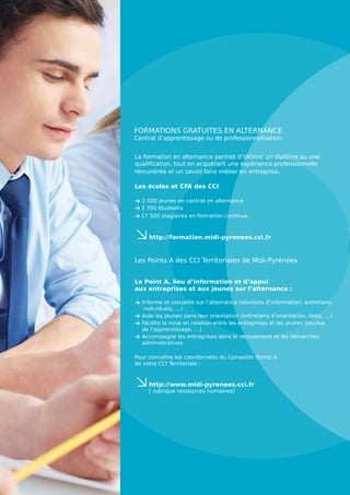 La formation en alternance permet d’obtenir un diplôme ou une
qualification, tout en acquérant une expérience professionnelle
rémunérée et un savoir-faire métier en entreprise.
Les écoles et CFA des CCI
> 2 000 jeunes en contrat en alternance
> 3 700 étudiants
> 17 500 stagiaires en formation continue
≤
http://formation.midi-pyrenees.cci.fr
Les Points A des CCI Territoriales de Midi-Pyrénées
Le Point A, lieu d’information et d’appui
aux entreprises et aux jeunes sur l’alternance :
> Informe et conseille sur l’alternance (réunions d’information, entretiens
individuels, …)
 Aide les jeunes dans leur orientation (entretiens d’orientation, tests, …)
 Facilite la mise en relation entre les entreprises et les jeunes (bourse
de l’apprentissage, …)
 Accompagne les entreprises dans le recrutement et les démarches
administratives
Pour connaître les coordonnées du Conseiller Points A
de votre CCI Territoriale :
≤
http://www.midi-pyrenees.cci.fr
( rubrique ressources humaines)
FORMATIONS GRATUITES EN ALTERNANCE
Contrat d’apprentissage ou de professionnalisation
 