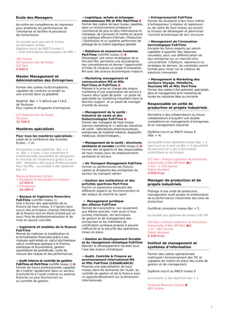 École des Managers
Accroître les compétences du repreneur
pour améliorer les performances de
l’entreprise et faciliter le processus 		
de transmission
Accessible quel que soit le niveau 		
de formation initiale
Diplôme inscrit au RNCP niveau II 	
« Chef d’entreprise développeur de PME »
385 heures
CCI Aveyron site de Rodez
CCI Tarn
9 600 €
Master Management et
Administration des Entreprises
Former des cadres multicompétents,
capables de conduire un projet ou 		
une activité dans sa globalité
Diplôme Bac + 5 délivré par l’I.A.E. 		
de Toulouse
Pour cadres et dirigeants d’entreprise
CCI Aveyron site de Rodez
59 jours
10 500 €
Mastères spécialisés
Pour tous les mastères spécialisés :
Label de la conférence des Grandes
Ecoles - 1 an
Accessibles à des diplômés Bac + 5
ou Bac + 4 avec 3 ans d’expérience
professionnelle (possibilité de dérogation
en fonction de l’expérience grâce à une
VAP : Validation des Acquis Professionnels)
Pour les MSc : accessible à des diplômés
Bac +4
Toulouse Business School
→ Étudiants et demandeurs d’emploi 	 	
13 950 €
→ Entreprises
16 000 €
→ Banque et Ingénierie financière
Full-Time (certifié niveau 1)
Vise à former des spécialistes de la
finance de haut niveau. Il n’ignore donc
aucun des principaux champs théoriques
de la finance tout en étant orienté par un
souci final de professionnalisation et de
mise en œuvre concrète
→ Ingénierie et modèles de la finance
Full-Time
Permet de maîtriser la modélisation et
la formalisation financière grâce à ses
modules spécialisés en calcul stochastique,
calcul numérique appliqué à la finance,
statistique et économétrie, gestion
quantitative de portefeuille, outils de
mesure des risques et des performances
→ Audit interne et contrôle de gestion
Full-Time et Part-Time (certifié niveau 1) ⬢
Former de futurs professionnels capables
de s’insérer rapidement dans un secteur
d’activité lié à l’audit (interne ou externe,
financier ou plus fonctionnel) ou 		
au contrôle de gestion
→ Logistique, achats et échanges
internationaux MS et MSc Part-Time ⬢
Former des cadres de haut niveau capables,
dans un environnement juridique et
commercial de plus en plus international et
complexe, de concevoir et mettre en œuvre
une politique efficace d’Achats / Production
/ Distribution et un système performant de
pilotage de la chaîne logistique globale
→ Relations et ressources humaines
Part-Time (certifié niveau 1) ⬢
Développer une vision stratégique de la
fonction RH, permettre une actualisation
des connaissances et donner l’opportunité
d’initier et conduire un projet d’innovation
RH avec des acteurs économiques majeurs
→ Marketing management et
communication MS et MSc
Part-Time et Full-Time ⬢
Prépare à la prise en charge des enjeux
marketing d’une organisation de service à
travers deux types de poste : un poste de
spécialiste du marketing travaillant dans la
fonction support  et un poste de manager
d’entité de service 
→ Management de la santé :
Industrie de santé et des
biotechnologies Full-Time ⬢
Former des managers de haut niveau
(service marketing et +) dans les industries
de santé : laboratoires pharmaceutiques,
entreprises de matériel médical, dispositifs
médicaux, biotechnologies...
→ Management de la santé : structures
sanitaires et sociales (certifié niveau 1) ⬢
Former des dirigeants et des responsables
de haut niveau pour les établissements
sanitaires et sociaux
→ Air Transport Management Full-Time
Former ou perfectionner les (futurs)
cadres et dirigeants des entreprises du
secteur du transport aérien
→ Gestion des institutions et des
activités sportives Part-Time
Fournir un panorama exhaustif des
différents aspects du fonctionnement et
des enjeux du marché du sport
→ Management juridique 		
des affaires Full-Time
Permet de transmettre, non seulement
aux élèves avocats, mais aussi à tous
juristes intéressés, les techniques
de gestion et de management des
entreprises et les méthodes de
certification juridique propres à assurer
l’efficacité et la sécurité des opérations
mises en place
→ Gestion du Développement Durable
et du changement climatique Full-Time
Aborder le développement durable sous
l’axe des enjeux climatiques
→ Audit, Contrôle  Finance en
environnement International MS
et MSc Full-Time (CASABLANCA)
Propose une spécialisation de haut
niveau dans les domaines de l’audit, du
contrôle de gestion et de la finance avec
un approfondissement sur la dimension
internationale
→ Entrepreneuriat Full-Time
Former les étudiants à leur futur métier
d’entrepreneur (créateur et repreneur)
ou de cadre de haut niveau qui auront
la mission de développer et pérenniser
l’activité économique de leur structure
→ Management de l’innovation
technologique Full-Time
Encadre les futurs experts qui seront
capables d’apporter des réponses
nouvelles, pour une différenciation de
leur entreprise sur un marché ultra
concurrentiel. Créateurs, repreneurs ou
stratèges de demain, les candidats seront
formés pour miser sur la création de
solutions innovantes
→ Management  Marketing des
secteurs Voyage, Hôtellerie,
Tourisme MS et MSc Part-Time
Former des cadres à fort potentiel, spécialisés
dans le management et le marketing de
toutes les industries liées au tourisme
Responsable en unité de
production et projets industriels
Permettre à des collaborateurs ou futurs
collaborateurs d’acquérir une double
compétence en management d’entreprises
et en management industriel
Diplôme inscrit au RNCP niveau II
(Bac + 4)
Accessible à des diplômés niveau Bac + 2
(parcours en 2 ans) ou Bac + 3 (possibilité
de parcours en 1 an) à dominante
scientifique ou technique
CCI Tarn - Institut supérieur de Promotion
Industrielle d’Albi (IPI Albi) ⬢⬡
2 ans - 1 350 heures
Statut étudiant
4 000 €/an
Manager de production et de
projets industriels
Pilotage d’une unité de production,
management multi projets et amélioration
de la performance industrielle des sites de
production
Certificat consulaire niveau Bac + 5
Accessible aux diplômés de niveau II de l’IPI
CCI Tarn - Institut supérieur de Promotion
Industrielle d’Albi (IPI Albi) ⬢⬡
1 an - 462 heures
Statut étudiant
6 500 €/an
Institut de management et
systèmes d’information
Former des cadres opérationnels
maîtrisant l’environnement des TIC et
capables de mettre en place des outils de
gestion et de management
Diplôme inscrit au RNCP niveau II
Accessibles à des diplômés Bac + 2
Toulouse Business School ⬢
602 heures
5
 