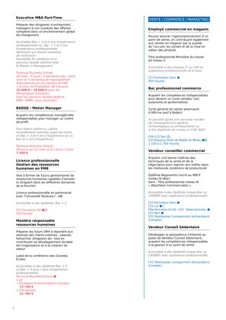 Executive MBA Part-Time
Préparer des dirigeants d’entreprises/
managers à une conduite des affaires
complexe dans un environnement global
de changement
Accessible Bac + 3 et 5 ans d’expérience
professionnelle ou Bac + 5 et 3 ans
d’expérience professionnelle
Admission sur dossier entretien
de motivation
Possibilité de validation d’un
parcours double diplôme avec
le Master in Management
Toulouse Business School
18 mois - 3 jours / 3 semaines (jeu, vend,
sam) et 5 semaines de regroupement
international sur les campus de TBS
+ 6 mois de finalisation de travauxs
25 000 € / 19 000 € pour les
demandeurs d’emplois
(tarif du parcours double diplôme
EMB / EMIM, nous consulter)
BADGE : Métier Manager
Acquérir les compétences managériales
indispensables pour manager un centre
de profit
Pour futurs cadres ou cadres
nouvellement nommés ayant au moins
un Bac + 2 et 3 ans d’expérience ou un
Bac et 5 ans d’expérience
Toulouse Business School
28 jours sur 12 mois (2 à 3 jours / mois)
7 500 €
Licence professionnelle
Gestion des ressources
humaines en PME
Vise à former de futurs gestionnaires de
ressources humaines capables d’assister
le dirigeant dans les différents domaines
de la fonction
Licence professionnelle en partenariat
avec l’Université Toulouse I - IAE
Accessible à des diplômés Bac + 2
CCI Formation 82 ⬢⬡
504 heures
Mastère responsable
ressources humaines
Préparer les futurs DRH à répondre aux
attentes des clients internes : salariés,
hiérarchie, dirigeants etc. tout en
contribuant au développement durable
de l’organisation et à la création de
valeur
Label de la conférence des Grandes
Ecoles
Accessibles à des diplômés Bac + 5
ou Bac + 4 avec 3 ans d’expérience
professionnelle
Toulouse Business School ⬢
1 an
→ Étudiants et demandeurs d’emploi
13 700 €
→ Entreprises
15 700 €
VENTE / COMMERCE / MARKETING
6
Employé commercial en magasin
Pouvoir assurer l’approvisionnement d’un
point de vente, en contribuant également
aux ventes en magasin par la qualité
de l’accueil, du conseil et de la mise en
valeur des produits
Titre professionnel Ministère du travail
de niveau V
Accessible à des niveaux 3e
ou CAP ou
expérience professionnelle de 6 mois
CCI Formation Gers ⬢
455 heures
Bac professionnel commerce
Acquérir les compétences indispensables
pour devenir un (une) vendeur (se)
autonome et performant(e)
Cycle général (et option pharmacie
d’officine sauf à Rodez)
Accessible après une seconde validée
de l’enseignement général,
technologique ou professionnel ou
à des diplômés de niveau V (CAP, BEP)
CFA CCI Tarn ⬡
CCI Aveyron Sites de Rodez et Millau ⬢⬡
1 100 à 1 350 heures
Vendeur conseiller commercial
Acquérir une bonne maîtrise des
techniques de la vente et de la
négociation pour exercer son métier dans
les meilleures conditions de productivité
Diplôme Negoventis inscrit au RNCP
niveau IV (Bac)
Gers : Titre professionnel niveau IV
« Attaché(e) Commercial(e) »
Accessible à des diplômés niveau Bac ou
CAP/BEP avec expérience professionnelle
CCI Formation Gers ⬢
CCI Lot ⬢⬡
Pôle Formation CCI 65 – EGC Tarbes Pyrénées ⬢
CCI Tarn ⬢
CFC Montauban (uniquement demandeurs
d’emploi)
Vendeur Conseil Sédentaire
Développer la polyvalence inhérente au
poste de Vendeur Conseil Sédentaire,
acquérir les compétences indispensables
à la gestion d’un point de vente
Accessible à des diplômés niveau Bac ou
CAP/BEP avec expérience professionnelle
CFC Montauban (uniquement demandeurs
d’emploi)
 