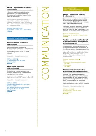 COMMERCE INTERNATIONAL
COMMUNICATION /
EFFICACITÉ PERSONNELLE
8
COMMUNICATION
BADGE : Marketing, Internet
 e-Commerce
Optimiser ses compétences en matière
de technologie de l’information et de la
communication (TIC). Définir et mettre en
place une stratégie e-business
Pour toute personne souhaitant améliorer
ses compétences en matière d’Internet
ayant au moins un Bac + 2 et 3 ans d’ex-
périence ou un Bac et 5 ans d’expérience
Toulouse Business School
28 jours sur 12 mois (2 à 3 jours / mois)
7 500 €
Mastère spécialisé et Master of
science marketing management
et communication
Développer une réflexion prospective sur
les enjeux prioritaires des organisations et
formuler des options stratégiques associées
Label de la conférence des Grandes Ecoles
Accessible à des diplômés Bac + 5
ou Bac + 4 avec 3 ans d’expérience
professionnelle
Toulouse Business School ⬢
1 an
→ Étudiants et demandeurs d’emploi
13 700 €
→ Entreprises
15 700 €
Responsable communication
et organisation événementielle
Proposer à de jeunes diplômés une
formation spécifique à la communication
évènementielle au sein des entreprises,
qui dynamisent aujourd’hui leurs actions
sur la communication de leur image
Diplôme Négoventis inscrit au RNCP niveau II
Accessible à des diplômés Bac + 2
CCI Tarn – IFCIM ⬡
13 mois dont 4 mois de stage
Statut étudiant
4 200 €
Responsable en commerce
international
S’orienter vers des missions de
développement commercial à l’international
Diplôme Negoventis inscrit au RNCP
niveau II
Accessible à des diplômés Bac + 2
CCI Tarn – IFCIM ⬢
13 mois dont 4 mois de stage
Statut étudiant
4 200 €
Négociation d’Affaires
Internationales
Conception et mise en œuvre d’une
stratégie internationale d’entreprise et
management inter-culturel
Diplôme inscrit au RNCP niveau I - Bac + 5
Accessible à des diplômés Bac + 4
CCI Tarn – IFCIM
Programme Grande École ESCI Paris -
Marne La Vallée
420 heures – un semestre université
étrangère – 6 mois de stage
Statut étudiant
6 000 €
BADGE : développeur d’activité
commerciale
Préparer à des fonctions de direction
d’animation d’équipe commerciale.
Développer et consolider le portefeuille
client de l’entreprise
Pour salariés ou dirigeants amenés à
occuper des fonctions de leadership
d’équipe commerciale ayant au moins un
Bac + 2 et 3 ans d’expériences ou un Bac
et 5 ans d’expérience
Toulouse Business School
28 jours sur 12 mois (2 à 3 jours / mois)
7 500 €
 