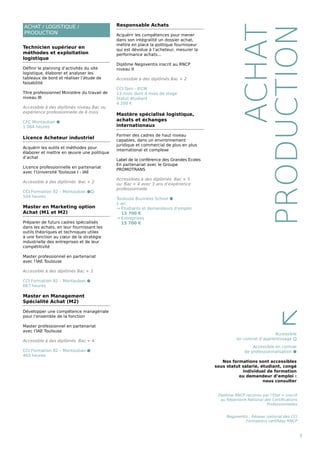 ACHAT / LOGISTIQUE /
PRODUCTION
9
ACHAT
PRODUCTION
Technicien supérieur en
méthodes et exploitation
logistique
Définir le planning d’activités du site
logistique, élaborer et analyser les
tableaux de bord et réaliser l’étude de
faisabilité
Titre professionnel Ministère du travail de
niveau III
Accessible à des diplômés niveau Bac ou
expérience professionnelle de 6 mois
CFC Montauban ⬢
1 064 heures
Licence Acheteur industriel
Acquérir les outils et méthodes pour
élaborer et mettre en œuvre une politique
d’achat
Licence professionnelle en partenariat
avec l’Université Toulouse I - IAE
Accessible à des diplômés Bac + 2
CCI Formation 82 – Montauban ⬢⬡
504 heures
Master en Marketing option
Achat (M1 et M2)
Préparer de futurs cadres spécialisés
dans les achats, en leur fournissant les
outils théoriques et techniques utiles
à une fonction au cœur de la stratégie
industrielle des entreprises et de leur
compétitivité
Master professionnel en partenariat
avec l’IAE Toulouse
Accessible à des diplômés Bac + 3
CCI Formation 82 – Montauban ⬢
667 heures
Master en Management
Spécialité Achat (M2)
Développer une compétence managériale
pour l’ensemble de la fonction
Master professionnel en partenariat
avec l’IAE Toulouse
Accessible à des diplômés Bac + 4
CCI Formation 82 – Montauban ⬢
460 heures
Responsable Achats
Acquérir les compétences pour mener
dans son intégralité un dossier achat,
mettre en place la politique fournisseur
qui est dévolue à l’acheteur, mesurer la
performance achats...
Diplôme Negoventis inscrit au RNCP
niveau II
Accessible à des diplômés Bac + 2
CCI Tarn - IFCM
13 mois dont 4 mois de stage
Statut étudiant
4 200 €
Mastère spécialisé logistique,
achats et échanges
internationaux
Former des cadres de haut niveau
capables, dans un environnement
juridique et commercial de plus en plus
international et complexe
Label de la conférence des Grandes Ecoles
En partenariat avec le Groupe
PROMOTRANS
Accessibles à des diplômés Bac + 5
ou Bac + 4 avec 3 ans d’expérience
professionnelle
Toulouse Business School ⬢
1 an
→ Étudiants et demandeurs d’emploi
13 700 €
→ Entreprises
15 700 €
Accessible
en contrat d’apprentissage ⬡
Accessible en contrat
de professionnalisation ⬢
Nos formations sont accessibles
sous statut salarié, étudiant, congé
individuel de formation
ou demandeur d’emploi :
nous consulter
≤
Diplôme RNCP reconnu par l’Etat = inscrit
au Répertoire National des Certifications
Professionnelles
Negoventis : Réseau national des CCI
Formations certifiées RNCP
 