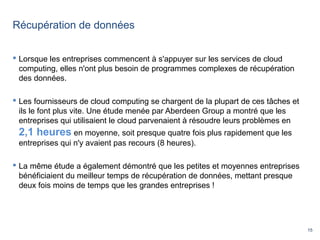 15
Récupération de données
 Lorsque les entreprises commencent à s'appuyer sur les services de cloud
computing, elles n'ont plus besoin de programmes complexes de récupération
des données.
 Les fournisseurs de cloud computing se chargent de la plupart de ces tâches et
ils le font plus vite. Une étude menée par Aberdeen Group a montré que les
entreprises qui utilisaient le cloud parvenaient à résoudre leurs problèmes en
2,1 heures en moyenne, soit presque quatre fois plus rapidement que les
entreprises qui n'y avaient pas recours (8 heures).
 La même étude a également démontré que les petites et moyennes entreprises
bénéficiaient du meilleur temps de récupération de données, mettant presque
deux fois moins de temps que les grandes entreprises !
 