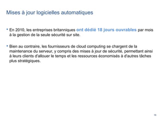 16
Mises à jour logicielles automatiques
 En 2010, les entreprises britanniques ont dédié 18 jours ouvrables par mois
à la gestion de la seule sécurité sur site.
 Bien au contraire, les fournisseurs de cloud computing se chargent de la
maintenance du serveur, y compris des mises à jour de sécurité, permettant ainsi
à leurs clients d'allouer le temps et les ressources économisés à d'autres tâches
plus stratégiques.
 