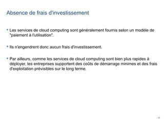 17
Absence de frais d'investissement
 Les services de cloud computing sont généralement fournis selon un modèle de
"paiement à l'utilisation".
 Ils n'engendrent donc aucun frais d'investissement.
 Par ailleurs, comme les services de cloud computing sont bien plus rapides à
déployer, les entreprises supportent des coûts de démarrage minimes et des frais
d'exploitation prévisibles sur le long terme.
 