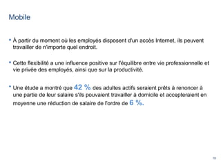 19
Mobile
 À partir du moment où les employés disposent d'un accès Internet, ils peuvent
travailler de n'importe quel endroit.
 Cette flexibilité a une influence positive sur l'équilibre entre vie professionnelle et
vie privée des employés, ainsi que sur la productivité.
 Une étude a montré que 42 % des adultes actifs seraient prêts à renoncer à
une partie de leur salaire s'ils pouvaient travailler à domicile et accepteraient en
moyenne une réduction de salaire de l'ordre de 6 %.
 