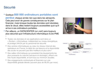 21
Sécurité
 Quelque 800 000 ordinateurs portables sont
perdus chaque année rien que dans les aéroports.
Cela peut avoir de graves conséquences sur le plan
financier, mais lorsque toutes les données sont stockées
dans le cloud, elles restent toujours accessibles quoi qu'il
arrive à ces ordinateurs portables.
 Par ailleurs, un DATACENTER (un vrai!) sera toujours
plus sécurisé que l’infrastructure informatique d’une PME
:
 Toutes vos données et vos applications sont dans un
« Bunker » informatique, indépendant au niveau énergétique,
et protégé 24h/24 par du personnel de sécurité.
 Des centres informatiques au cœur du réseau Internet des
opérateurs en France, le débit de vos liaisons et la disponibilité
des accès ne peuvent pas être meilleurs et plus sûrs !
 Des salles informatiques qui possèdent les équipements les
plus puissants du marché (serveurs et stockage), offrant une
très haute disponibilité, et sont tous au minimum doublés.
 Des engagements contractuels et financiers sur une
disponibilité globale élevée (souvent plus de 99,9% par mois).
 