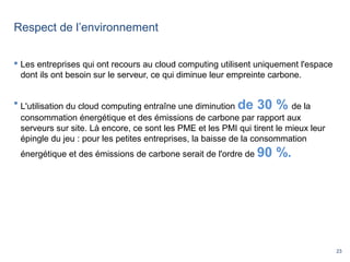 23
Respect de l’environnement
 Les entreprises qui ont recours au cloud computing utilisent uniquement l'espace
dont ils ont besoin sur le serveur, ce qui diminue leur empreinte carbone.
 L'utilisation du cloud computing entraîne une diminution de 30 % de la
consommation énergétique et des émissions de carbone par rapport aux
serveurs sur site. Là encore, ce sont les PME et les PMI qui tirent le mieux leur
épingle du jeu : pour les petites entreprises, la baisse de la consommation
énergétique et des émissions de carbone serait de l'ordre de 90 %.
 