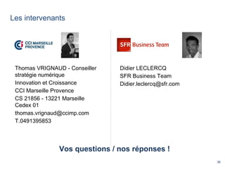 36
Les intervenants
Vos questions / nos réponses !
Thomas VRIGNAUD - Conseiller
stratégie numérique
Innovation et Croissance
CCI Marseille Provence
CS 21856 - 13221 Marseille
Cedex 01
thomas.vrignaud@ccimp.com
T.0491395853
Didier LECLERCQ
SFR Business Team
Didier.leclercq@sfr.com
 