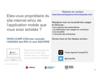 37
Etes-vous propriétaire du
site internet et/ou de
l’application mobile que
vous avez achetés ?
WWW.CCIMP.COM pour consulter
l’AGENDA des RDV et vous INSCRIRE
Evènement accessible de
chez vous ou de votre
bureau avec un ordinateur
et une connexion internet
Restons en contact
www.lenumeriquepourmonentreprise.com
Rejoignez-nous sur le portail des usages
et retrouvez :
Les supports des présentations
La présentation des usages du numérique
Les actualités
L’annuaire des entreprises
Suivez-nous sur les réseaux sociaux :
@competitic
Projet régional CompetiTIC
Les partenaires
 