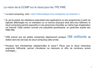 4
 Le cloud computing, c'est « tout l’informatique d’un entreprise sur Internet ! »
 Si, par le passé, les utilisateurs exécutaient des applications ou des programmes à partir de
logiciels téléchargés sur un ordinateur ou un serveur physique situé dans leur bâtiment, le
cloud computing permet aujourd'hui à ces personnes d'accéder au même type d'application
via Internet. Cette solution connaît une popularité grandissante, en particulier auprès des
PME-PMI.
 CRN prévoit que les petites entreprises dépenseront presque 100 milliards de
dollars dans les services de cloud computing cette année.
 Pourquoi tant d'entreprises adoptent-elles le cloud ? Parce que le cloud computing
augmente l'efficacité, permet d'améliorer sa trésorerie et offre de nombreux autres
avantages...
La vision de la CCIMP sur le cloud pour les TPE PME
 