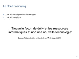 8
Le cloud computing
 … ou informatique dans les nuages
 … ou infonuagique
“Nouvelle façon de délivrer les ressources
informatiques et non une nouvelle technologie”
Source : National Institue of Standards and Technology (NIST)
 