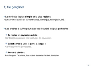 10
1) Se googliser
 La méthode la plus simple et la plus rapide :
Pour savoir ce qui se dit sur l’entreprise, la marque, le dirigeant, etc.
 Les critères à suivre pour avoir les résultats les plus pertinents :
 Se mettre en navigation privée :
Car Google enregistre nos habitudes de navigation.
 Sélectionner la ville, le pays, la langue :
Car Google nous géolocalise.
 Penser à vérifier :
Les images, l’actualité, les vidéos selon le secteur d’activité.
 