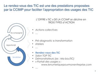 2
Le rendez-vous des TIC est une des prestations proposées
par la CCIMP pour faciliter l’appropriation des usages des TIC
• Pré-diagnostic e.transformation
• Ateliers
• …
• Rendez-vous des TIC
• Salon TOP TIC
• Démonstrateurs (ex : Ma bouTIC)
• « Portail des usages » :
www.lenumeriquepourmonentreprise.com
• …
• Actions collectives
• …
L’OFFRE « TIC » DE LA CCIMP se décline en
TROIS TYPES d’ACTION
Sensibiliser
Approfondir
Accompagner
 