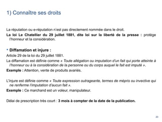 20
1) Connaître ses droits
La réputation ou e-réputation n’est pas directement nommée dans le droit.
La loi Le Chatellier du 29 juillet 1881, dite loi sur la liberté de la presse : protège
l’honneur et la considération.
 Diffamation et injure :
Article 29 de la loi du 29 juillet 1881.
La diffamation est définie comme « Toute allégation ou imputation d’un fait qui porte atteinte à 
l’honneur ou à la considération de la personne ou du corps auquel le fait est imputé ».
Exemple : Attention, vente de produits avariés.
L'injure est définie comme « Toute expression outrageante, termes de mépris ou invective qui 
ne renferme l’imputation d’aucun fait ».
Exemple : Ce marchand est un voleur, manipulateur.
Délai de prescription très court : 3 mois à compter de la date de la publication.
 