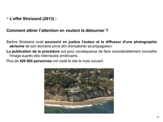 22
 L’effet Streisand (2013) :
Comment attirer l’attention en voulant la détourner ?
Barbra Streisand avait poursuivi en justice l'auteur et le diffuseur d'une photographie
aérienne de son domaine privé afin d'empêcher sa propagation.
La publication de la procédure eut pour conséquence de faire considérablement connaître
l'image auprès des internautes américains.
Plus de 420 000 personnes ont visité le site le mois suivant.
 
