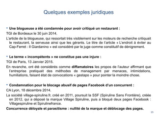 23
Quelques exemples juridiques
 Une blogueuse a été condamnée pour avoir critiqué un restaurant :
TGI de Bordeaux le 30 juin 2014.
L’article de la blogueuse, qui ressortait très visiblement sur les moteurs de recherche critiquait
le restaurant, la serveuse ainsi que les gérants. Le titre de l’article « L’endroit à éviter au
Cap-Ferret : Il Giardanino » est considéré par le juge comme constitutif de dénigrement.
 Le terme « incompétents » ne constitue pas une injure :
TGI de Paris, 13 Janvier 2015.
En revanche, ont été considérés comme diffamatoires les propos de l’auteur affirmant que
l’entreprise pratiquait des méthodes de management par menaces, intimidations,
humiliations, faisant état de convocations « gestapo » pour pointer la moindre chose.
 Condamnation pour le blocage abusif de pages Facebook d’un concurrent :
CA Lyon, 18 décembre 2014.
La société village-spiruline.fr, créé en 2011, poursuit la SSF (Spiruline Sans Frontière), créée
en 2012, qui a déposé la marque Village Spiruline, puis a bloqué deux pages Facebook :
Villagespiruline et Spirulinefrance.
Concurrence déloyale et parasitisme : nullité de la marque et déblocage des pages.
 