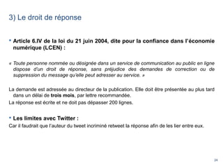 24
3) Le droit de réponse
 Article 6.IV de la loi du 21 juin 2004, dite pour la confiance dans l’économie
numérique (LCEN) :
« Toute personne nommée ou désignée dans un service de communication au public en ligne 
dispose  d’un  droit  de  réponse,  sans  préjudice  des  demandes  de  correction  ou  de 
suppression du message qu’elle peut adresser au service. »
La demande est adressée au directeur de la publication. Elle doit être présentée au plus tard
dans un délai de trois mois, par lettre recommandée.
La réponse est écrite et ne doit pas dépasser 200 lignes.
 Les limites avec Twitter :
Car il faudrait que l’auteur du tweet incriminé retweet la réponse afin de les lier entre eux.
 