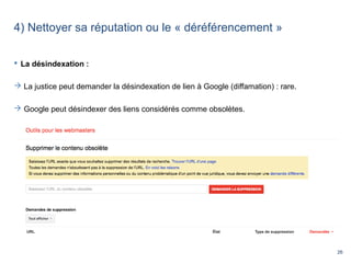 26
4) Nettoyer sa réputation ou le « déréférencement »
 La désindexation :
 La justice peut demander la désindexation de lien à Google (diffamation) : rare.
 Google peut désindexer des liens considérés comme obsolètes.
 