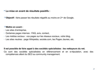 27
 La mise en avant de résultats positifs :
Objectif : faire passer les résultats négatifs au moins en 2ème
de Google.
Mettre en avant :
- Les sites d’entreprise,
- Certaines pages internes : FAQ, avis, contact,
- Les médias sociaux : vos pages sur les réseaux sociaux, votre blog,
- Les sites neutres : page Wikipédia, societe.com, les Pages Jaunes, etc.
Il est possible de faire appel à des sociétés spécialisées : les nettoyeurs du net.
Ce sont des sociétés spécialisées en référencement et en e-réputation, avec des
compétences allant du SEO au community management.
 