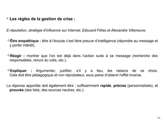 29
 Les règles de la gestion de crise :
E-réputation, stratégie d’influence sur Internet, Edouard Fillias et Alexandre Villeneuve.
Être empathique : être à l’écoute c’est faire preuve d’intelligence (répondre au message et
y porter intérêt).
Réagir : montrer que l’on est déjà dans l’action suite à ce message (recherche des
responsables, renvoi du colis, etc.).
Expliquer : Argumenter, justifier, s’il y a lieu, les raisons de ce choix.
Cela doit être pédagogique et non réprobateur, sous peine d’obtenir l’effet inverse.
La réponse apportée doit également être : suffisamment rapide, précise (personnalisée), et
prouvée (des faits, des sources neutres, etc.).
 