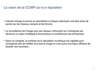 3
La vision de la CCIMP sur la e réputation
 Internet change la donne en permettant à chaque internaute une libre prise de
parole sur les réseaux sociaux et les forums.
 La surveillance de l’image que ces réseaux véhiculent sur l’entreprise est
devenue un enjeu stratégique économique et sociétal pour les entreprises.
 Dans ce contexte, la maîtrise de la réputation numérique est capitale pour
l’entreprise afin de refléter une bonne image et c’est aussi une façon efficace de
booster son business.
 
