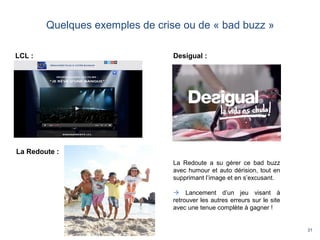 31
Quelques exemples de crise ou de « bad buzz »
LCL :
La Redoute :
Desigual :
La Redoute a su gérer ce bad buzz
avec humour et auto dérision, tout en
supprimant l’image et en s’excusant.
 Lancement d’un jeu visant à
retrouver les autres erreurs sur le site
avec une tenue complète à gagner !
 