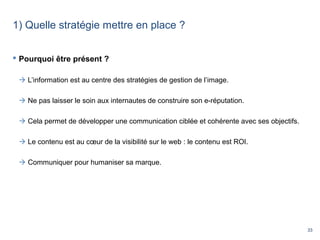 33
1) Quelle stratégie mettre en place ?
 Pourquoi être présent ?
 L’information est au centre des stratégies de gestion de l’image.
 Ne pas laisser le soin aux internautes de construire son e-réputation.
 Cela permet de développer une communication ciblée et cohérente avec ses objectifs.
 Le contenu est au cœur de la visibilité sur le web : le contenu est ROI.
 Communiquer pour humaniser sa marque.
 
