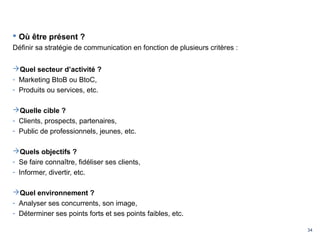 34
 Où être présent ?
Définir sa stratégie de communication en fonction de plusieurs critères :
Quel secteur d’activité ?
- Marketing BtoB ou BtoC,
- Produits ou services, etc.
Quelle cible ?
- Clients, prospects, partenaires,
- Public de professionnels, jeunes, etc.
Quels objectifs ?
- Se faire connaître, fidéliser ses clients,
- Informer, divertir, etc.
Quel environnement ?
- Analyser ses concurrents, son image,
- Déterminer ses points forts et ses points faibles, etc.
 
