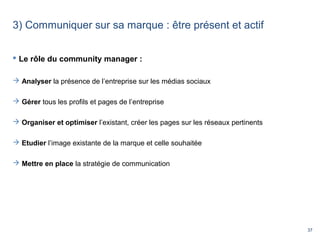 37
3) Communiquer sur sa marque : être présent et actif
 Le rôle du community manager :
 Analyser la présence de l’entreprise sur les médias sociaux
 Gérer tous les profils et pages de l’entreprise
 Organiser et optimiser l’existant, créer les pages sur les réseaux pertinents
 Etudier l’image existante de la marque et celle souhaitée
 Mettre en place la stratégie de communication
 