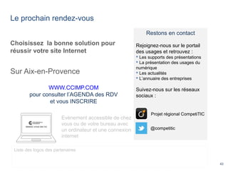 Le prochain rendez-vous
43
Choisissez la bonne solution pour
réussir votre site Internet
Sur Aix-en-Provence
WWW.CCIMP.COM
pour consulter l’AGENDA des RDV
et vous INSCRIRE
Evènement accessible de chez
vous ou de votre bureau avec
un ordinateur et une connexion
internet
Liste des logos des partenaires
Restons en contact
Rejoignez-nous sur le portail
des usages et retrouvez :
 Les supports des présentations
 La présentation des usages du
numérique
 Les actualités
 L’annuaire des entreprises
Suivez-nous sur les réseaux
sociaux :
@competitic
Projet régional CompetiTIC
 