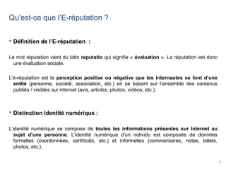 7
Qu’est-ce que l’E-réputation ?
 Définition de l’E-réputation :
Le mot réputation vient du latin reputatio qui signifie « évaluation ». La réputation est donc
une évaluation sociale.
L’e-réputation est la perception positive ou négative que les internautes se font d’une
entité (personne, société, association, etc.) en se basant sur l’ensemble des contenus
publiés / visibles sur internet (avis, articles, photos, vidéos, etc.).
 Distinction Identité numérique :
L’identité numérique se compose de toutes les informations présentes sur Internet au
sujet d’une personne. L’identité numérique d’un individu est composée de données
formelles (coordonnées, certificats, etc.) et informelles (commentaires, notes, billets,
photos, etc.).
 