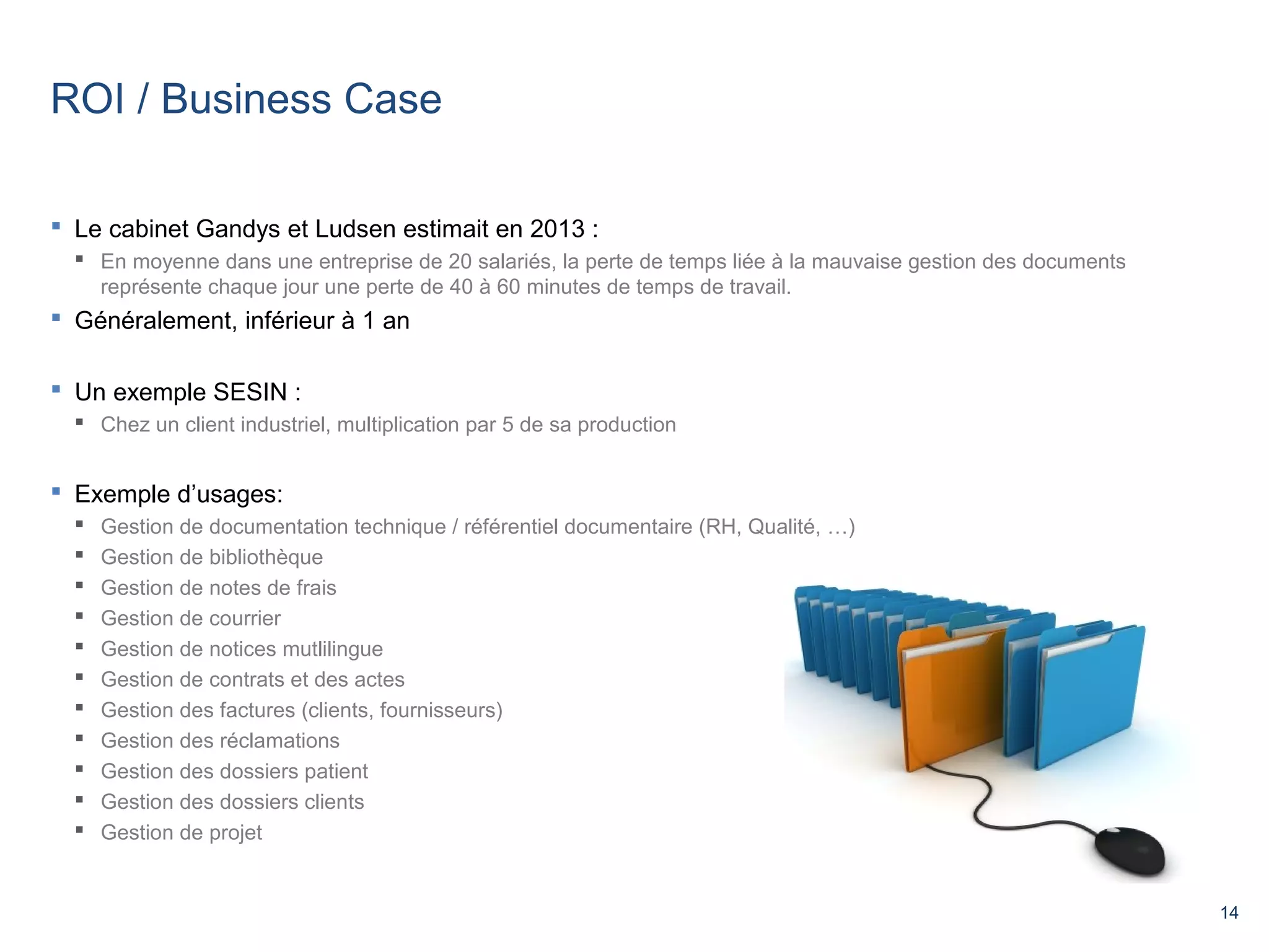 14 
ROI / Business Case 
 Le cabinet Gandys et Ludsen estimait en 2013 : 
 En moyenne dans une entreprise de 20 salariés, la perte de temps liée à la mauvaise gestion des documents 
représente chaque jour une perte de 40 à 60 minutes de temps de travail. 
 Généralement, inférieur à 1 an 
 Un exemple SESIN : 
 Chez un client industriel, multiplication par 5 de sa production 
 Exemple d’usages: 
 Gestion de documentation technique / référentiel documentaire (RH, Qualité, …) 
 Gestion de bibliothèque 
 Gestion de notes de frais 
 Gestion de courrier 
 Gestion de notices mutlilingue 
 Gestion de contrats et des actes 
 Gestion des factures (clients, fournisseurs) 
 Gestion des réclamations 
 Gestion des dossiers patient 
 Gestion des dossiers clients 
 Gestion de projet 
 