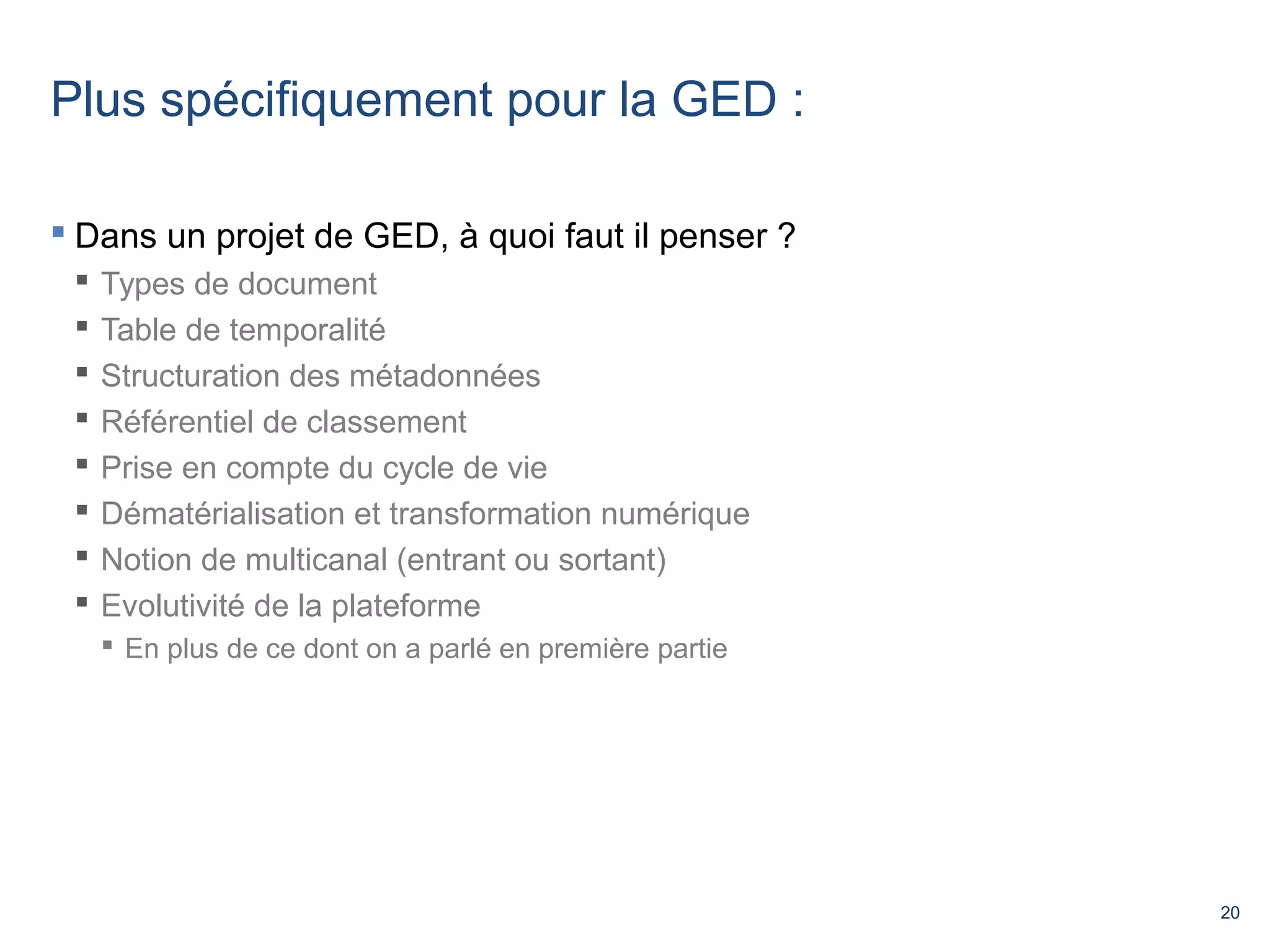 20 
Plus spécifiquement pour la GED : 
 Dans un projet de GED, à quoi faut il penser ? 
 Types de document 
 Table de temporalité 
 Structuration des métadonnées 
 Référentiel de classement 
 Prise en compte du cycle de vie 
 Dématérialisation et transformation numérique 
 Notion de multicanal (entrant ou sortant) 
 Evolutivité de la plateforme 
 En plus de ce dont on a parlé en première partie 
 
