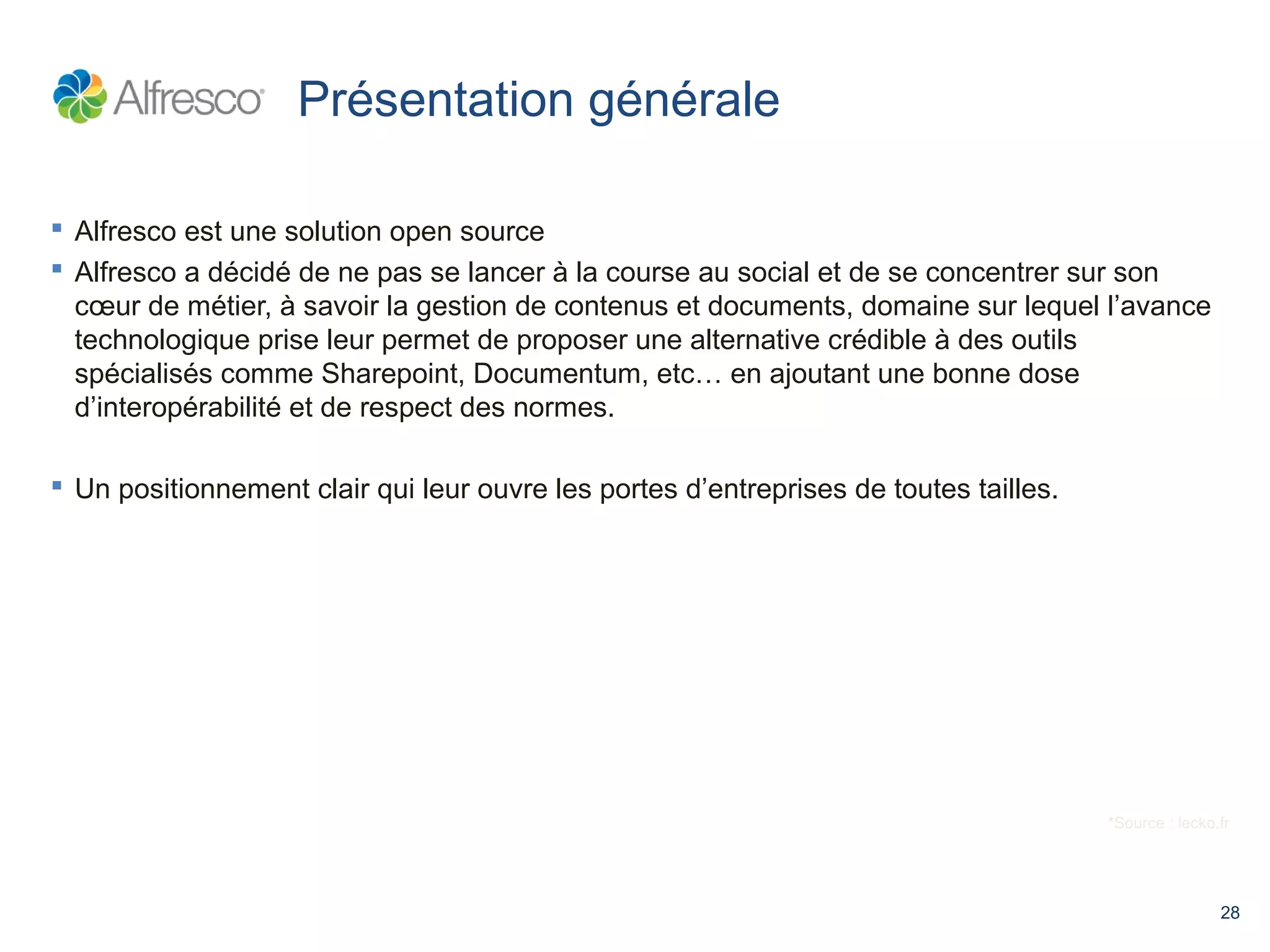 28 
Présentation générale 
 Alfresco est une solution open source 
 Alfresco a décidé de ne pas se lancer à la course au social et de se concentrer sur son 
coeur de métier, à savoir la gestion de contenus et documents, domaine sur lequel l’avance 
technologique prise leur permet de proposer une alternative crédible à des outils 
spécialisés comme Sharepoint, Documentum, etc… en ajoutant une bonne dose 
d’interopérabilité et de respect des normes. 
 Un positionnement clair qui leur ouvre les portes d’entreprises de toutes tailles. 
*Source : lecko.fr 
 
