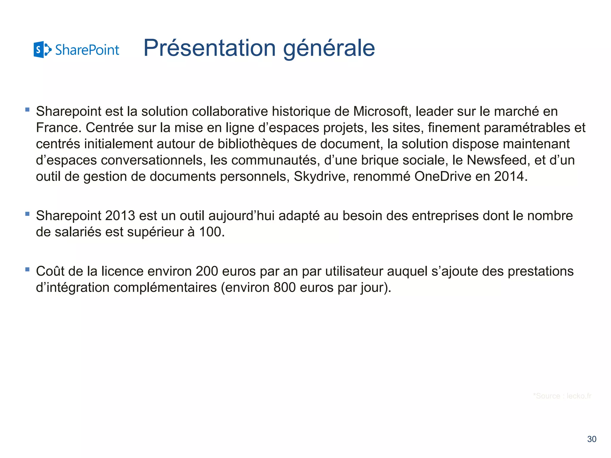 30 
 Sharepoint est la solution collaborative historique de Microsoft, leader sur le marché en 
France. Centrée sur la mise en ligne d’espaces projets, les sites, finement paramétrables et 
centrés initialement autour de bibliothèques de document, la solution dispose maintenant 
d’espaces conversationnels, les communautés, d’une brique sociale, le Newsfeed, et d’un 
outil de gestion de documents personnels, Skydrive, renommé OneDrive en 2014. 
 Sharepoint 2013 est un outil aujourd’hui adapté au besoin des entreprises dont le nombre 
de salariés est supérieur à 100. 
 Coût de la licence environ 200 euros par an par utilisateur auquel s’ajoute des prestations 
d’intégration complémentaires (environ 800 euros par jour). 
*Source : lecko.fr 
Présentation générale 
 