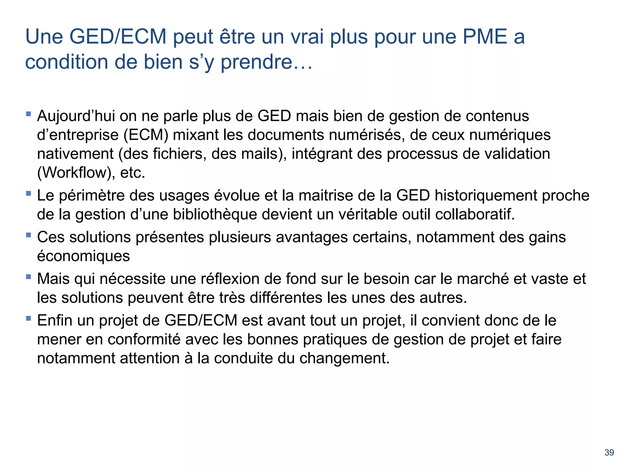 39 
Une GED/ECM peut être un vrai plus pour une PME a 
condition de bien s’y prendre… 
 Aujourd’hui on ne parle plus de GED mais bien de gestion de contenus 
d’entreprise (ECM) mixant les documents numérisés, de ceux numériques 
nativement (des fichiers, des mails), intégrant des processus de validation 
(Workflow), etc. 
 Le périmètre des usages évolue et la maitrise de la GED historiquement proche 
de la gestion d’une bibliothèque devient un véritable outil collaboratif. 
 Ces solutions présentes plusieurs avantages certains, notamment des gains 
économiques 
 Mais qui nécessite une réflexion de fond sur le besoin car le marché et vaste et 
les solutions peuvent être très différentes les unes des autres. 
 Enfin un projet de GED/ECM est avant tout un projet, il convient donc de le 
mener en conformité avec les bonnes pratiques de gestion de projet et faire 
notamment attention à la conduite du changement. 
 