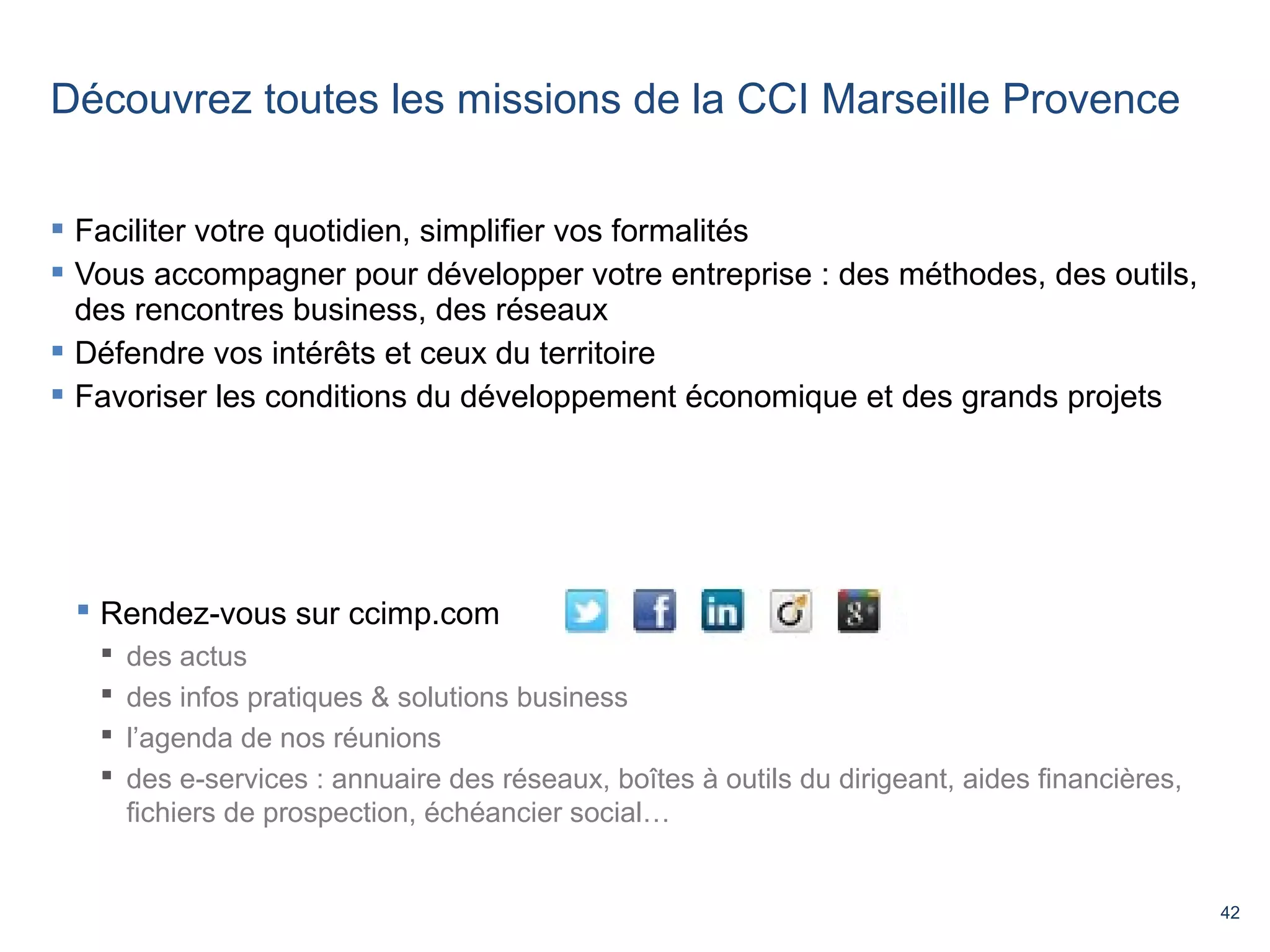 42 
Découvrez toutes les missions de la CCI Marseille Provence 
 Faciliter votre quotidien, simplifier vos formalités 
 Vous accompagner pour développer votre entreprise : des méthodes, des outils, 
des rencontres business, des réseaux 
 Défendre vos intérêts et ceux du territoire 
 Favoriser les conditions du développement économique et des grands projets 
 Rendez-vous sur ccimp.com 
 des actus 
 des infos pratiques & solutions business 
 l’agenda de nos réunions 
 des e-services : annuaire des réseaux, boîtes à outils du dirigeant, aides financières, 
fichiers de prospection, échéancier social… 
