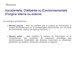 Menaces
 A)ccidentelle, D)élibérée ou E)nvironnementale
 D'origine interne ou externe
On distingue généralement :
 Menace passive : elles ne modifient pas le contenu de l'information et
portent essentiellement sur la confidentialité (branchement sur une ligne
de transmission, capture de signaux hertziens...).
 Menace active : elles modifient le contenu de l'information ou le
comportement des systèmes de traitement (brouillage des
communications, modification des données transmises ou résidentes,
pénétration du système, destruction physique ou logique).
 
