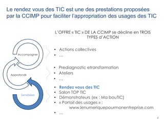 2
Le rendez vous des TIC est une des prestations proposées
par la CCIMP pour faciliter l’appropriation des usages des TIC
• Prediagnostic etransformation
• Ateliers
• …
• Rendez vous des TIC
• Salon TOP TIC
• Démonstrateurs (ex : Ma bouTIC)
• « Portail des usages » :
www.lenumeriquepourmonentreprise.com
• …
• Actions collectives
• …
L’OFFRE « TIC » DE LA CCIMP se décline en TROIS
TYPES d’ACTION
Sensibiliser
Approfondir
Accompagner
 